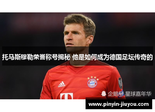 托马斯穆勒荣誉称号揭秘 他是如何成为德国足坛传奇的