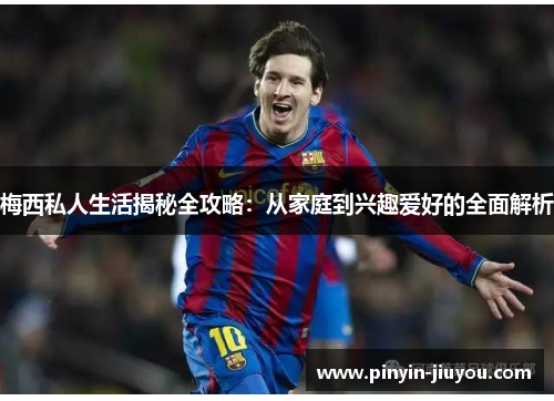 梅西私人生活揭秘全攻略：从家庭到兴趣爱好的全面解析