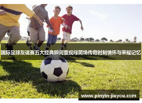 国际足球友谊赛五大经典瞬间重现绿茵场传奇时刻情怀与荣耀记忆