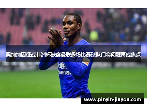 奥纳纳因征战非洲杯缺席曼联多场比赛球队门将问题再成焦点