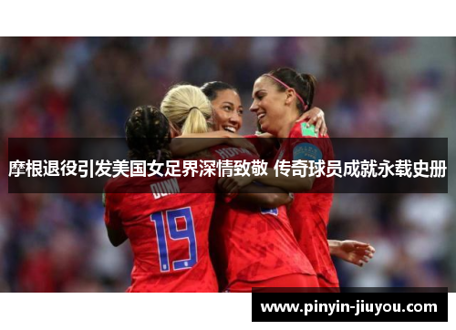 摩根退役引发美国女足界深情致敬 传奇球员成就永载史册