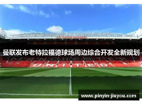 曼联发布老特拉福德球场周边综合开发全新规划