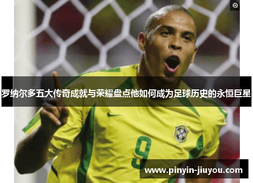 罗纳尔多五大传奇成就与荣耀盘点他如何成为足球历史的永恒巨星