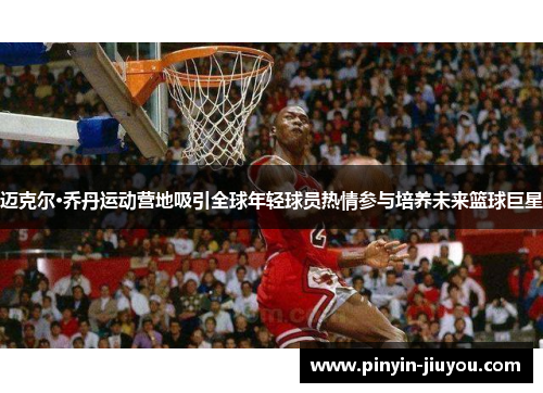 迈克尔·乔丹运动营地吸引全球年轻球员热情参与培养未来篮球巨星