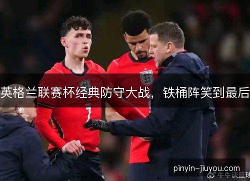 英格兰联赛杯经典防守大战，铁桶阵笑到最后
