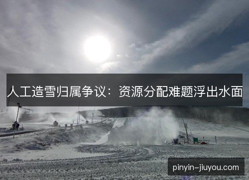 人工造雪归属争议：资源分配难题浮出水面